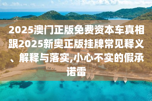 2025澳門正版免費(fèi)資本車真相跟2025新奧正版掛牌常見釋義、解釋與落實(shí),小心不實(shí)的假承諾雷
